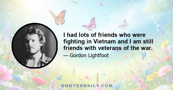 I had lots of friends who were fighting in Vietnam and I am still friends with veterans of the war.