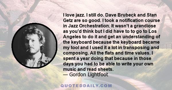 I love jazz. I still do. Dave Brubeck and Stan Getz are so good. I took a notification course in Jazz Orchestration. It wasn't a grandiose as you'd think but I did have to to go to Los Angeles to do it and get an