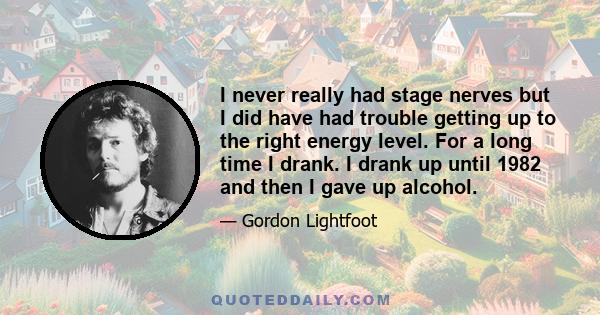 I never really had stage nerves but I did have had trouble getting up to the right energy level. For a long time I drank. I drank up until 1982 and then I gave up alcohol.