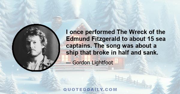 I once performed The Wreck of the Edmund Fitzgerald to about 15 sea captains. The song was about a ship that broke in half and sank.