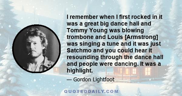 I remember when I first rocked in it was a great big dance hall and Tommy Young was blowing trombone and Louis [Armstrong] was singing a tune and it was just Satchmo and you could hear it resounding through the dance