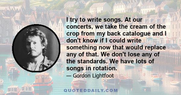 I try to write songs. At our concerts, we take the cream of the crop from my back catalogue and I don't know if I could write something now that would replace any of that. We don't lose any of the standards. We have