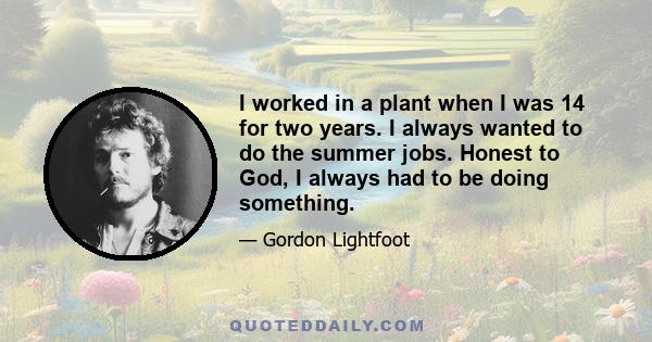 I worked in a plant when I was 14 for two years. I always wanted to do the summer jobs. Honest to God, I always had to be doing something.