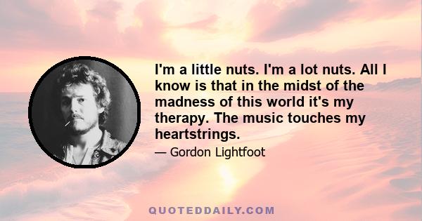 I'm a little nuts. I'm a lot nuts. All I know is that in the midst of the madness of this world it's my therapy. The music touches my heartstrings.