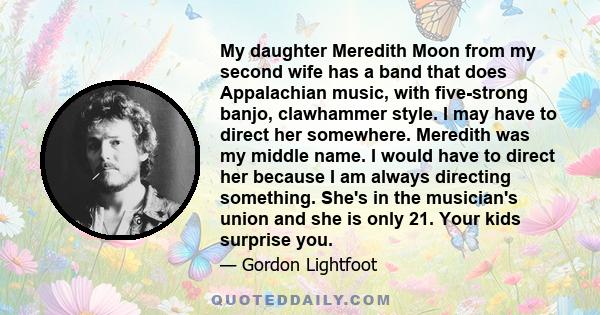 My daughter Meredith Moon from my second wife has a band that does Appalachian music, with five-strong banjo, clawhammer style. I may have to direct her somewhere. Meredith was my middle name. I would have to direct her 