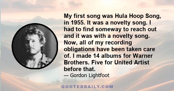 My first song was Hula Hoop Song, in 1955. It was a novelty song. I had to find someway to reach out and it was with a novelty song. Now, all of my recording obligations have been taken care of. I made 14 albums for