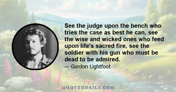 See the judge upon the bench who tries the case as best he can, see the wise and wicked ones who feed upon life's sacred fire, see the soldier with his gun who must be dead to be admired.