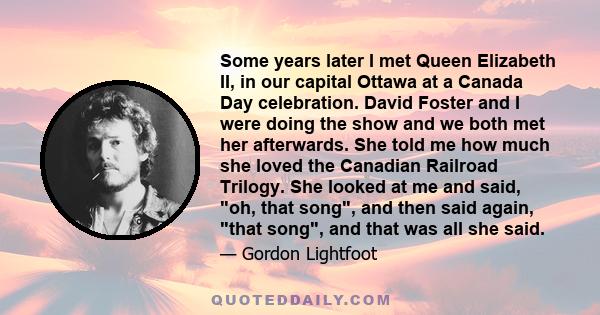 Some years later I met Queen Elizabeth II, in our capital Ottawa at a Canada Day celebration. David Foster and I were doing the show and we both met her afterwards. She told me how much she loved the Canadian Railroad