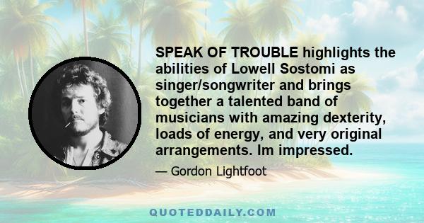 SPEAK OF TROUBLE highlights the abilities of Lowell Sostomi as singer/songwriter and brings together a talented band of musicians with amazing dexterity, loads of energy, and very original arrangements. Im impressed.