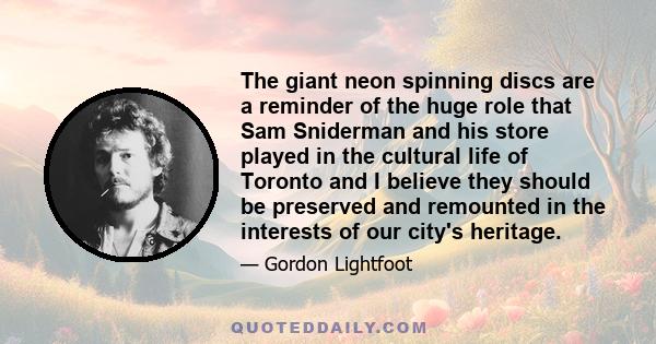 The giant neon spinning discs are a reminder of the huge role that Sam Sniderman and his store played in the cultural life of Toronto and I believe they should be preserved and remounted in the interests of our city's