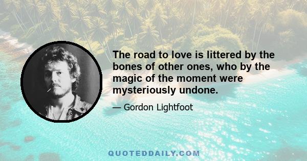 The road to love is littered by the bones of other ones, who by the magic of the moment were mysteriously undone.