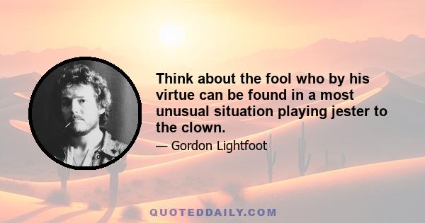 Think about the fool who by his virtue can be found in a most unusual situation playing jester to the clown.