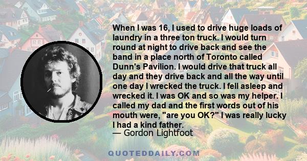 When I was 16, I used to drive huge loads of laundry in a three ton truck. I would turn round at night to drive back and see the band in a place north of Toronto called Dunn's Pavilion. I would drive that truck all day