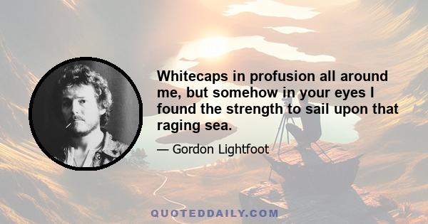 Whitecaps in profusion all around me, but somehow in your eyes I found the strength to sail upon that raging sea.