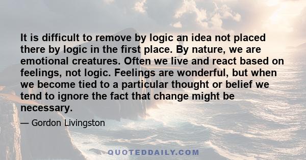 It is difficult to remove by logic an idea not placed there by logic in the first place. By nature, we are emotional creatures. Often we live and react based on feelings, not logic. Feelings are wonderful, but when we