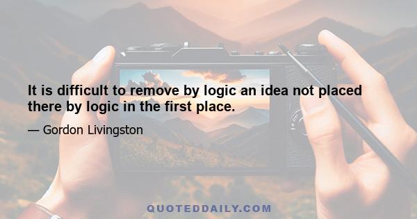 It is difficult to remove by logic an idea not placed there by logic in the first place.