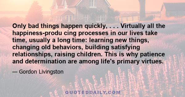 Only bad things happen quickly, . . . Virtually all the happiness-produ cing processes in our lives take time, usually a long time: learning new things, changing old behaviors, building satisfying relationships, raising 