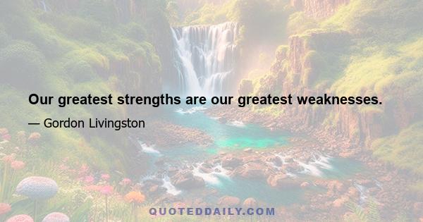 Our greatest strengths are our greatest weaknesses.