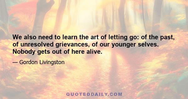 We also need to learn the art of letting go: of the past, of unresolved grievances, of our younger selves. Nobody gets out of here alive.