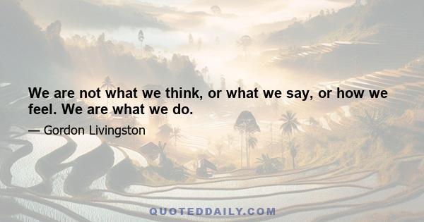 We are not what we think, or what we say, or how we feel. We are what we do.