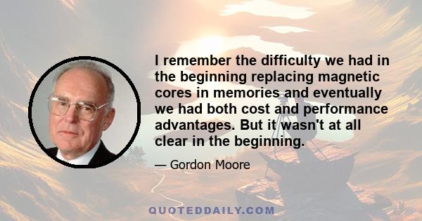 I remember the difficulty we had in the beginning replacing magnetic cores in memories and eventually we had both cost and performance advantages. But it wasn't at all clear in the beginning.