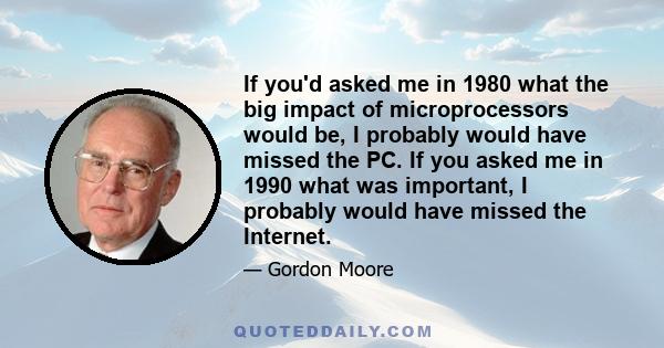 If you'd asked me in 1980 what the big impact of microprocessors would be, I probably would have missed the PC. If you asked me in 1990 what was important, I probably would have missed the Internet.