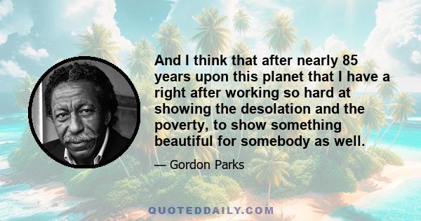 And I think that after nearly 85 years upon this planet that I have a right after working so hard at showing the desolation and the poverty, to show something beautiful for somebody as well.