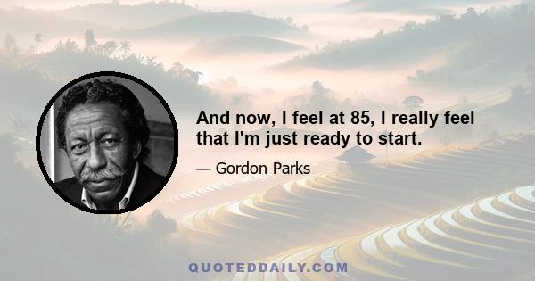 And now, I feel at 85, I really feel that I'm just ready to start.