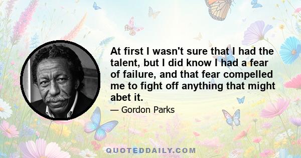 At first I wasn't sure that I had the talent, but I did know I had a fear of failure, and that fear compelled me to fight off anything that might abet it.