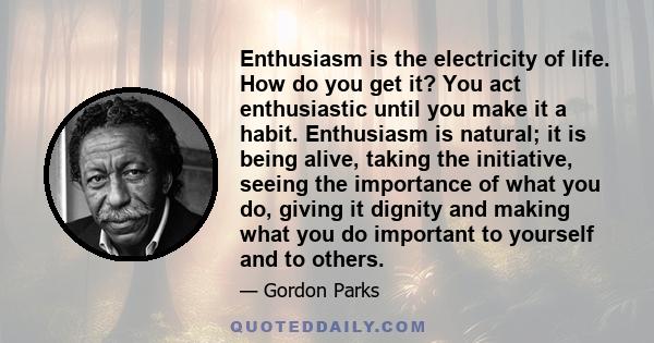 Enthusiasm is the electricity of life. How do you get it? You act enthusiastic until you make it a habit. Enthusiasm is natural; it is being alive, taking the initiative, seeing the importance of what you do, giving it