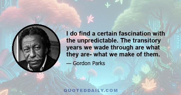 I do find a certain fascination with the unpredictable. The transitory years we wade through are what they are- what we make of them.