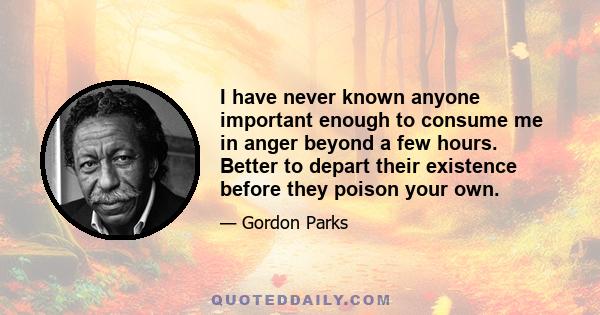 I have never known anyone important enough to consume me in anger beyond a few hours. Better to depart their existence before they poison your own.