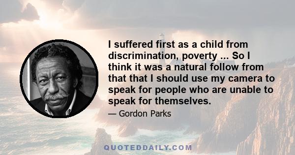 I suffered first as a child from discrimination, poverty ... So I think it was a natural follow from that that I should use my camera to speak for people who are unable to speak for themselves.