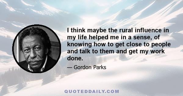 I think maybe the rural influence in my life helped me in a sense, of knowing how to get close to people and talk to them and get my work done.