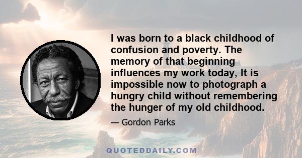 I was born to a black childhood of confusion and poverty. The memory of that beginning influences my work today, It is impossible now to photograph a hungry child without remembering the hunger of my old childhood.