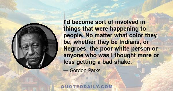 I'd become sort of involved in things that were happening to people. No matter what color they be, whether they be Indians, or Negroes, the poor white person or anyone who was I thought more or less getting a bad shake.