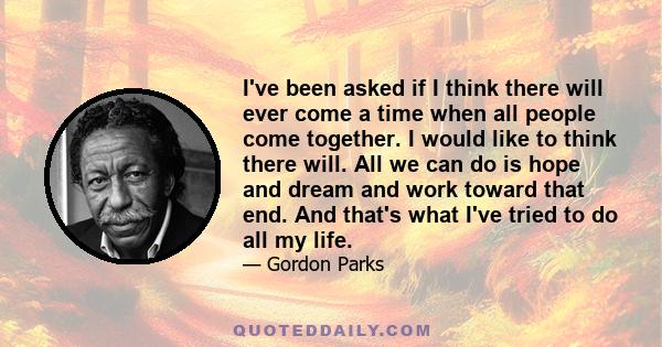 I've been asked if I think there will ever come a time when all people come together. I would like to think there will. All we can do is hope and dream and work toward that end. And that's what I've tried to do all my