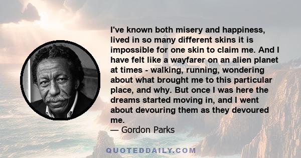 I've known both misery and happiness, lived in so many different skins it is impossible for one skin to claim me. And I have felt like a wayfarer on an alien planet at times - walking, running, wondering about what