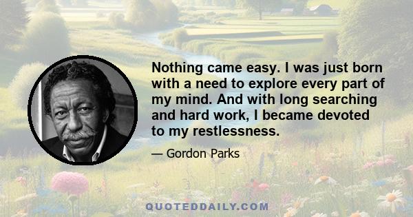 Nothing came easy. I was just born with a need to explore every part of my mind. And with long searching and hard work, I became devoted to my restlessness.