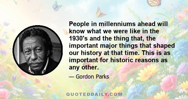 People in millenniums ahead will know what we were like in the 1930's and the thing that, the important major things that shaped our history at that time. This is as important for historic reasons as any other.