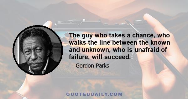 The guy who takes a chance, who walks the line between the known and unknown, who is unafraid of failure, will succeed.