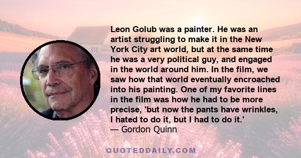 Leon Golub was a painter. He was an artist struggling to make it in the New York City art world, but at the same time he was a very political guy, and engaged in the world around him. In the film, we saw how that world