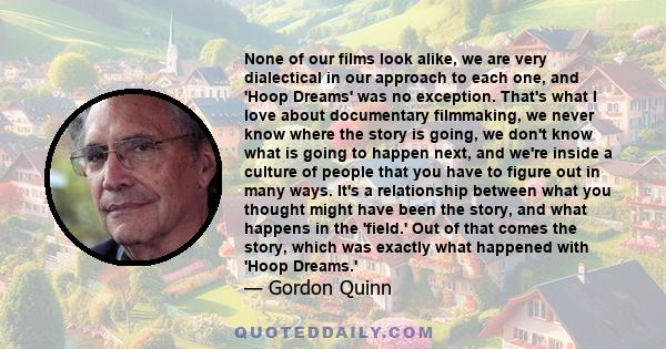 None of our films look alike, we are very dialectical in our approach to each one, and 'Hoop Dreams' was no exception. That's what I love about documentary filmmaking, we never know where the story is going, we don't