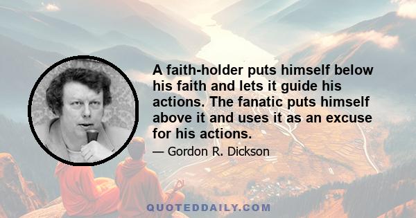 A faith-holder puts himself below his faith and lets it guide his actions. The fanatic puts himself above it and uses it as an excuse for his actions.