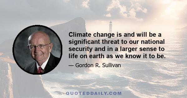 Climate change is and will be a significant threat to our national security and in a larger sense to life on earth as we know it to be.