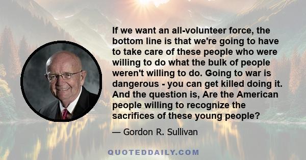 If we want an all-volunteer force, the bottom line is that we're going to have to take care of these people who were willing to do what the bulk of people weren't willing to do. Going to war is dangerous - you can get