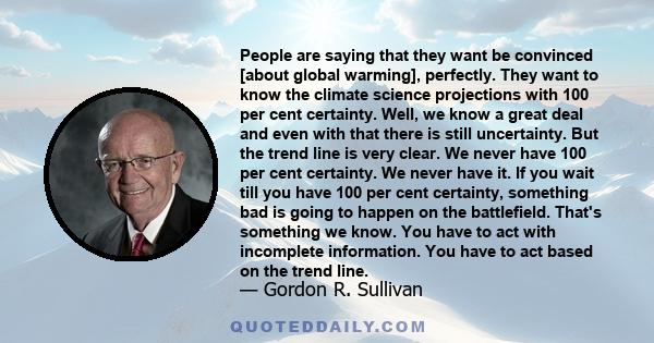 People are saying that they want be convinced [about global warming], perfectly. They want to know the climate science projections with 100 per cent certainty. Well, we know a great deal and even with that there is