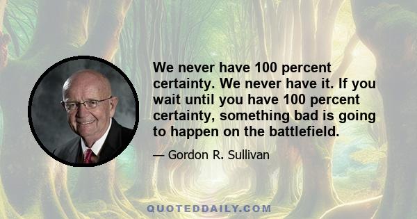 We never have 100 percent certainty. We never have it. If you wait until you have 100 percent certainty, something bad is going to happen on the battlefield.