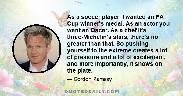 As a soccer player, I wanted an FA Cup winner's medal. As an actor you want an Oscar. As a chef it's three-Michelin's stars, there's no greater than that. So pushing yourself to the extreme creates a lot of pressure and 