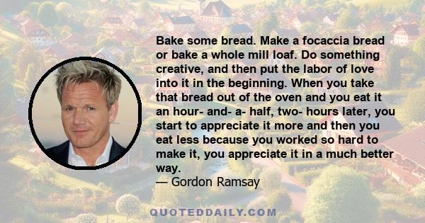 Bake some bread. Make a focaccia bread or bake a whole mill loaf. Do something creative, and then put the labor of love into it in the beginning. When you take that bread out of the oven and you eat it an hour- and- a-